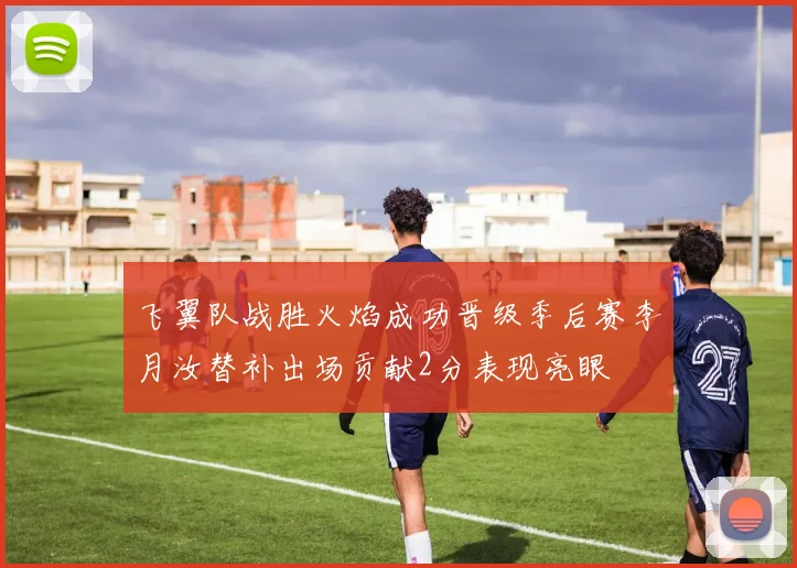 飞翼队战胜火焰成功晋级季后赛李月汝替补出场贡献2分表现亮眼